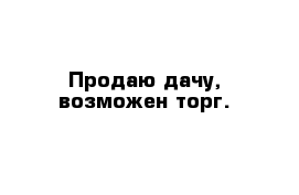 Продаю дачу, возможен торг.